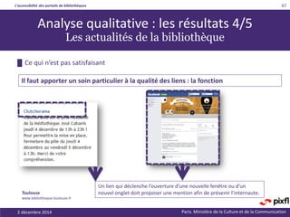 L’accessibilité des portails de bibliothèques
Paris. Ministère de la Culture et de la Communication
█ Ce qui n’est pas satisfaisant
67
Il faut apporter un soin particulier à la qualité des liens : la fonction
Analyse qualitative : les résultats 4/5
Les actualités de la bibliothèque
Un lien qui déclenche l’ouverture d’une nouvelle fenêtre ou d’un
nouvel onglet doit proposer une mention afin de prévenir l’internaute.Toulouse
www.bibliotheque.toulouse.fr
2 décembre 2014
 