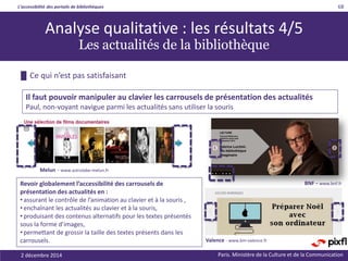 L’accessibilité des portails de bibliothèques
Paris. Ministère de la Culture et de la Communication
█ Ce qui n’est pas satisfaisant
68
Il faut pouvoir manipuler au clavier les carrousels de présentation des actualités
Paul, non-voyant navigue parmi les actualités sans utiliser la souris
Valence - www.bm-valence.fr
Analyse qualitative : les résultats 4/5
Les actualités de la bibliothèque
BNF - www.bnf.fr
Melun - www.astrolabe-melun.fr
Revoir globalement l’accessibilité des carrousels de
présentation des actualités en :
• assurant le contrôle de l’animation au clavier et à la souris ,
• enchaînant les actualités au clavier et à la souris,
• produisant des contenus alternatifs pour les textes présentés
sous la forme d’images,
• permettant de grossir la taille des textes présents dans les
carrousels.
2 décembre 2014
 