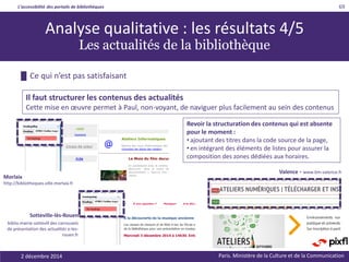 L’accessibilité des portails de bibliothèques
Paris. Ministère de la Culture et de la Communication2 décembre 2014
69
Revoir la structuration des contenus qui est absente
pour le moment :
• ajoutant des titres dans la code source de la page,
• en intégrant des éléments de listes pour assurer la
composition des zones dédiées aux horaires.
Il faut structurer les contenus des actualités
Cette mise en œuvre permet à Paul, non-voyant, de naviguer plus facilement au sein des contenus
Sotteville-lès-Rouen
biblio.mairie-sottevill des carrousels
de présentation des actualités e-les-
rouen.fr
Analyse qualitative : les résultats 4/5
Les actualités de la bibliothèque
█ Ce qui n’est pas satisfaisant
Morlaix
http://bibliotheques.ville.morlaix.fr
Valence - www.bm-valence.fr
 