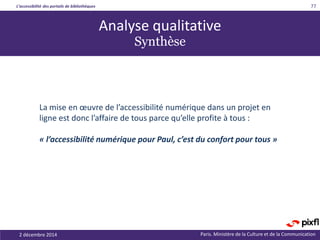 L’accessibilité des portails de bibliothèques
Paris. Ministère de la Culture et de la Communication2 décembre 2014
77
La mise en œuvre de l’accessibilité numérique dans un projet en
ligne est donc l’affaire de tous parce qu’elle profite à tous :
« l’accessibilité numérique pour Paul, c’est du confort pour tous »
Analyse qualitative
Synthèse
 