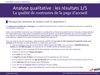 L’accessibilité des portails de bibliothèques
Paris. Ministère de la Culture et de la Communication
█ Pourquoi les contrastes de couleurs sont-ils importants ?
Le respect de la qualité des contrastes est un élément essentiel dans le cadre d’une démarche de prise en compte de
l’accessibilité numérique.
L‘œil a une sensibilité instinctive aux contrastes et, au début de la chaine de production d’un site web, le choix judicieux
de l’organisation des couleurs par un graphiste permet de garantir une lisibilité optimisée pour tous les publics. Ainsi,
pour assurer la qualité globale de lecture d’une page (papier ou en ligne), la couleur du texte doit être suffisamment
contrastée par rapport à la couleur du fond sur laquelle ce texte est lu.
Pour une mise en œuvre numérique, cette limite de visibilité est fixée par un ratio minimum à respecter entre ces 2
couleurs (celle du texte et celle du fond) et se révèle donc pour Paul :
• s’il a un handicap visuel permanent (Selon l’INSEE (étude HID 2000), il y a en France 1 900 000 déficients
visuels dont 65 000 aveugles. Un nouveau-né sur 10 000 souffre de troubles visuels,
• si la maladie le rend malvoyant (45 % des handicaps surviennent au cours de notre existence),
• ou bien s’il connait une fatigue passagère,
• si son écran est mal réglé,
• s’il imprime en noir et blanc une ressource qu’il ne souhaite pas lire à l’écran,
• si sa vue baisse à cause de son âge grandissant (d’ici à 2 030, la part des plus de 65 ans passera de 20 à 25 %. ),
• s’il est daltonien (8% des français selon Wikipédia),
• s’il ne voit pas les couleurs (80% du handicap n’est pas visible),
• s’il est « mobinaute » et que l’ensoleillement rend le niveau de contraste de son écran très faible,
• …
2 décembre 2014
9
Analyse qualitative : les résultats 1/5
La qualité de contrastes de la page d’accueil
 