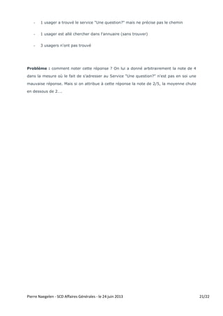 Pierre Naegelen - SCD Affaires Générales - le 24 juin 2013 - Doc mis à jour le 12 juillet 2013 21/22
- 1 usager a trouvé le service "Une question?" mais ne précise pas le chemin
- 1 usager est allé chercher dans l'annuaire (sans trouver)
- 3 usagers n'ont pas trouvé
Problème : Quand les usagers ont répondu qu'ils se dirigeaient vers le service "Une
question ?" (ceux qui ont cliqué sur l'enveloppe "Contactez-nous" tombent également sur
le service "Une question ?"), comment noter la réponse ? On leur a donné arbitrairement
la note de 4/5 dans la mesure où le fait de s'adresser au service inter-établissements
(BU toulousaines) de référence virtuelle "Une question?" n'est évidemment pas en soi
une mauvaise réponse. Car ce service a vocation à répondre à une diversité de questions
y compris touchant les questions d'accès à la documentation électronique.
Mais si on avait attribué à cette réponse la note de 2/5, la moyenne aurait chuté en
dessous de 2….
Diversité des solutions :
- indiquer sur chaque page dédiée aux ressources électroniques le moyen de contacter le
Service des Ressources Électroniques et/ou le service "Une question ?"
- créer éventuellement une page dans "Utiliser nos services" intitulée "Service des
réclamations" et comportant le formulaire mentionné plus haut.
- signaler dans le pavé en haut à gauche le mail du Service des Ressources Électroniques
sur la page "Contactez-nous"
Discussion :
Ce faisceau de solutions se résume à l'alternative :
- soit mettre davantage en valeur le Service des Ressources Électroniques du SCD
(solution locale)
- soit mettre davantage en valeur le Service inter-établissements "Une question ?"
(solution réseau)
 