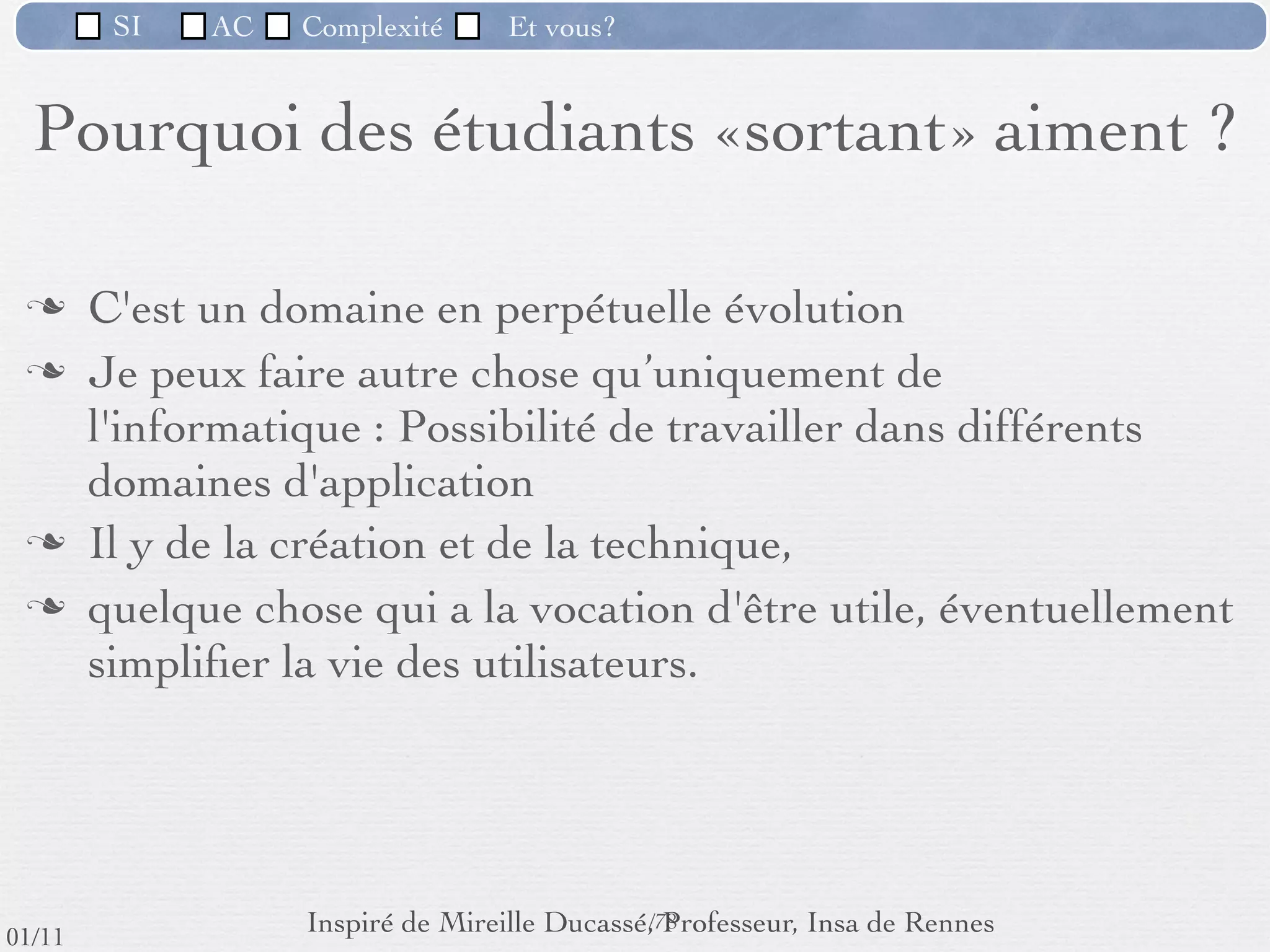 SI         AC   Complexité   Et vous?



                              Objectifs de ACSI
                  Devenir un professionnel de l’informatique en
                     répondant à la complexité du logiciel.


         Rigueur : on oublie la bidouille.
         Méthodes
         Ecoute
         Travail en équipe



                                                      69 /76
 09/11
lundi 5 septembre 2011
 