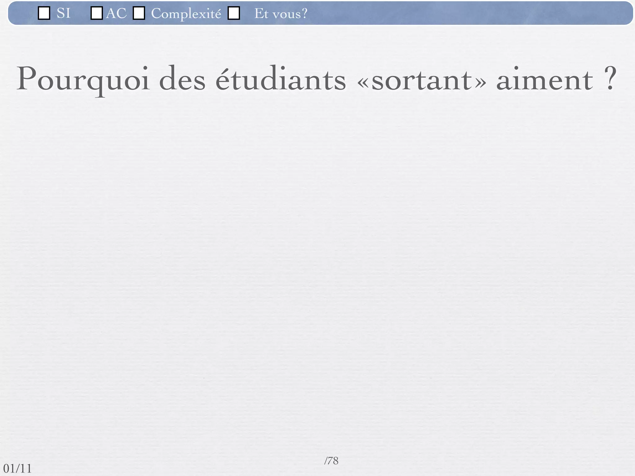 SI         AC   Complexité   Et vous?


       Les qualités d’un informaticien
             Ce qu’il doit aimer
         Être à l’écoute du monde extérieur
         Dialoguer et communiquer avec les gens qui utiliseront les
          systèmes sur lesquels il travaille
         Observer et expérimenter : C’est rarement «bon» du 1er
          coup.
         Abstraire
         Travailler à plusieurs : un projet n’est jamais réalisé tout
          seul
         Aller au résultat : le client doit être satisfait, il y a des
          enjeux ﬁnanciers.
                                                      71 /76
 09/11
lundi 5 septembre 2011
 