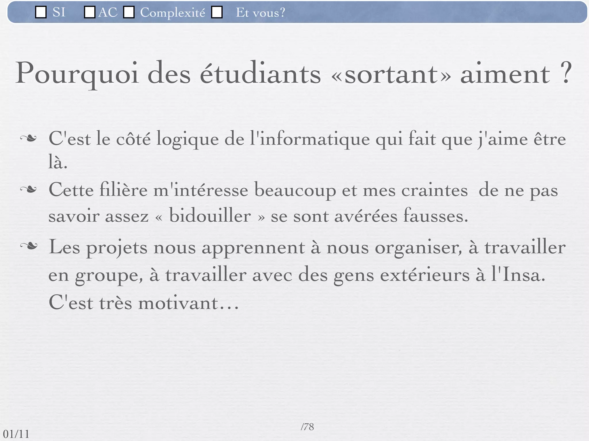 SI         AC   Complexité      Et vous?


   Pourquoi des étudiants «sortant» aiment ?

         «C'est un domaine en perpétuelle évolution»
         «Je peux faire autre chose qu’uniquement de
          l'informatique : Possibilité de travailler dans différents
          domaines d'application»




 09/11
                              Inspiré de Mireille Ducassé,/76
                                                            Professeur, Insa de Rennes
lundi 5 septembre 2011
 