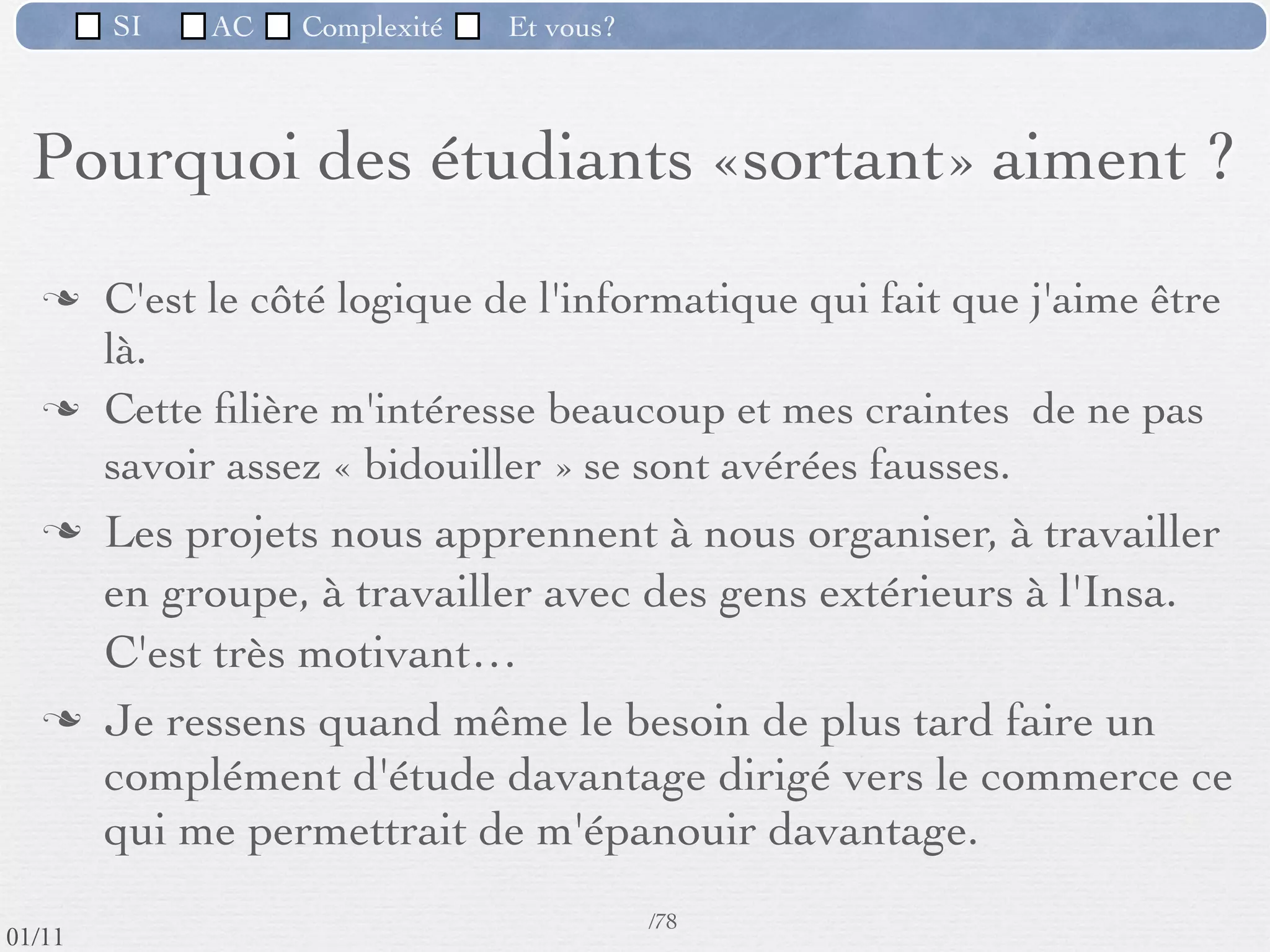 SI         AC   Complexité      Et vous?


   Pourquoi des étudiants «sortant» aiment ?

         «C'est un domaine en perpétuelle évolution»
         «Je peux faire autre chose qu’uniquement de
          l'informatique : Possibilité de travailler dans différents
          domaines d'application»
         «Il y de la création et de la technique, quelque chose qui a
          la vocation d'être utile, éventuellement simpliﬁer la vie des
          utilisateurs.»




 09/11
                              Inspiré de Mireille Ducassé,/76
                                                            Professeur, Insa de Rennes
lundi 5 septembre 2011
 