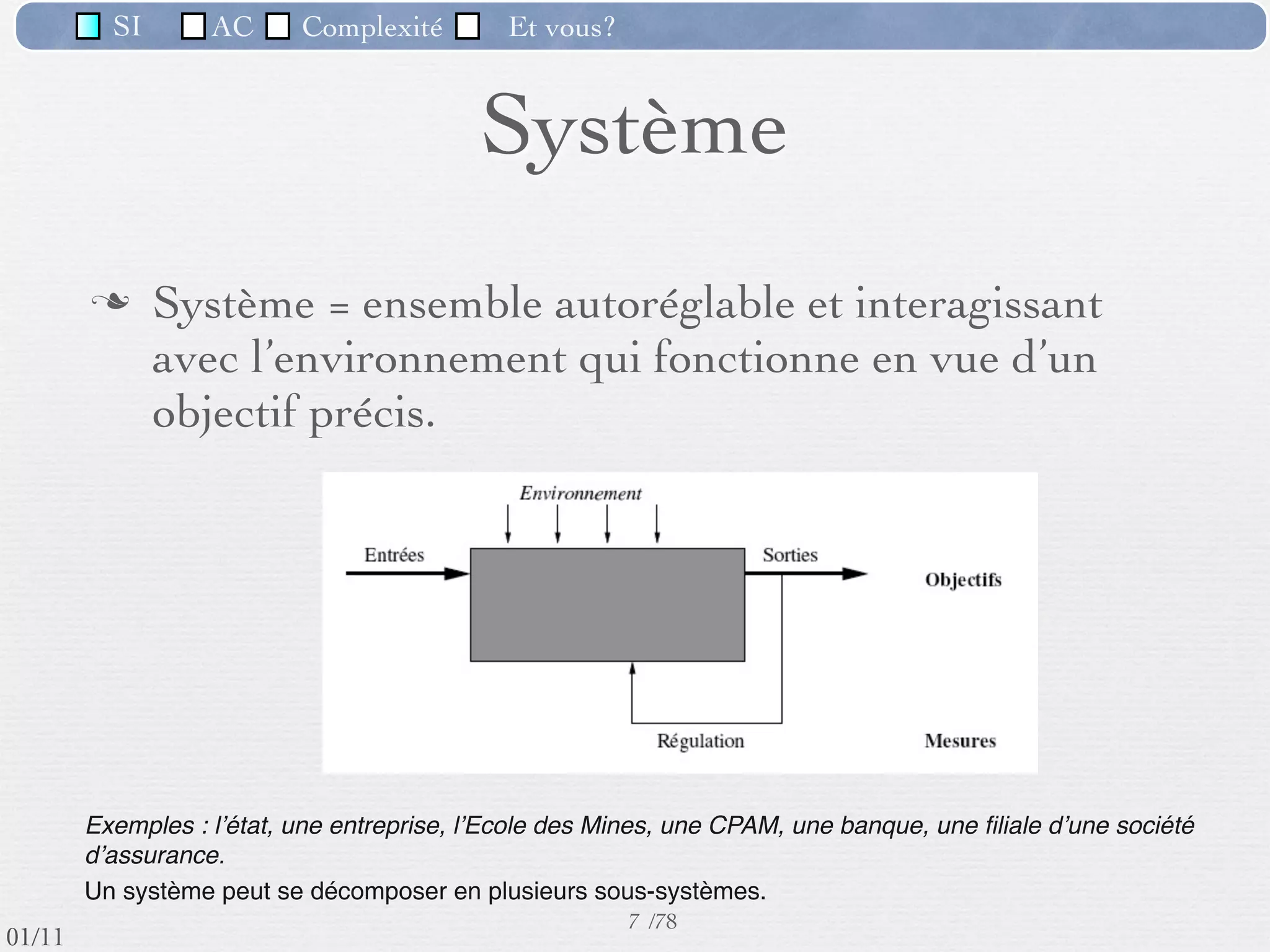 SI         AC   Complexité        Et vous?


                                             Système
                  Système = ensemble autoréglable et interagissant
                   avec l’environnement qui fonctionne en vue d’un
                   objectif précis.




          Exemples : lʼétat, une entreprise, lʼEcole des Mines, une CPAM, une banque, une ﬁliale dʼune société
          dʼassurance.
          Un système peut se décomposer en plusieurs sous-systèmes.
                                                           7 /76
 09/11
lundi 5 septembre 2011
 