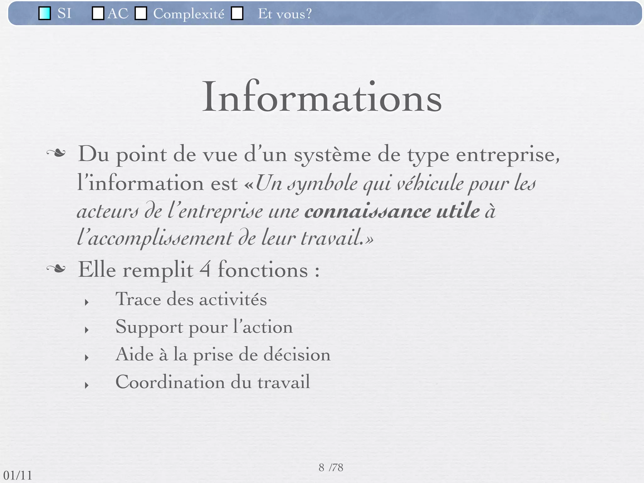 SI         AC   Complexité   Et vous?




                                    Informations
                  Du point de vue d’un système de type entreprise,
                   l’information est «Un symbole qui véhicule pour les
                   acteurs de l’entreprise une connaissance utile à
                   l’accomplissement de leur travail.»
                  Elle remplit 4 fonctions :
                     ‣   Trace des activités
                     ‣   Support pour l’action
                     ‣   Aide à la prise de décision
                     ‣   Coordination du travail



                                                      8 /76
 09/11
lundi 5 septembre 2011
 