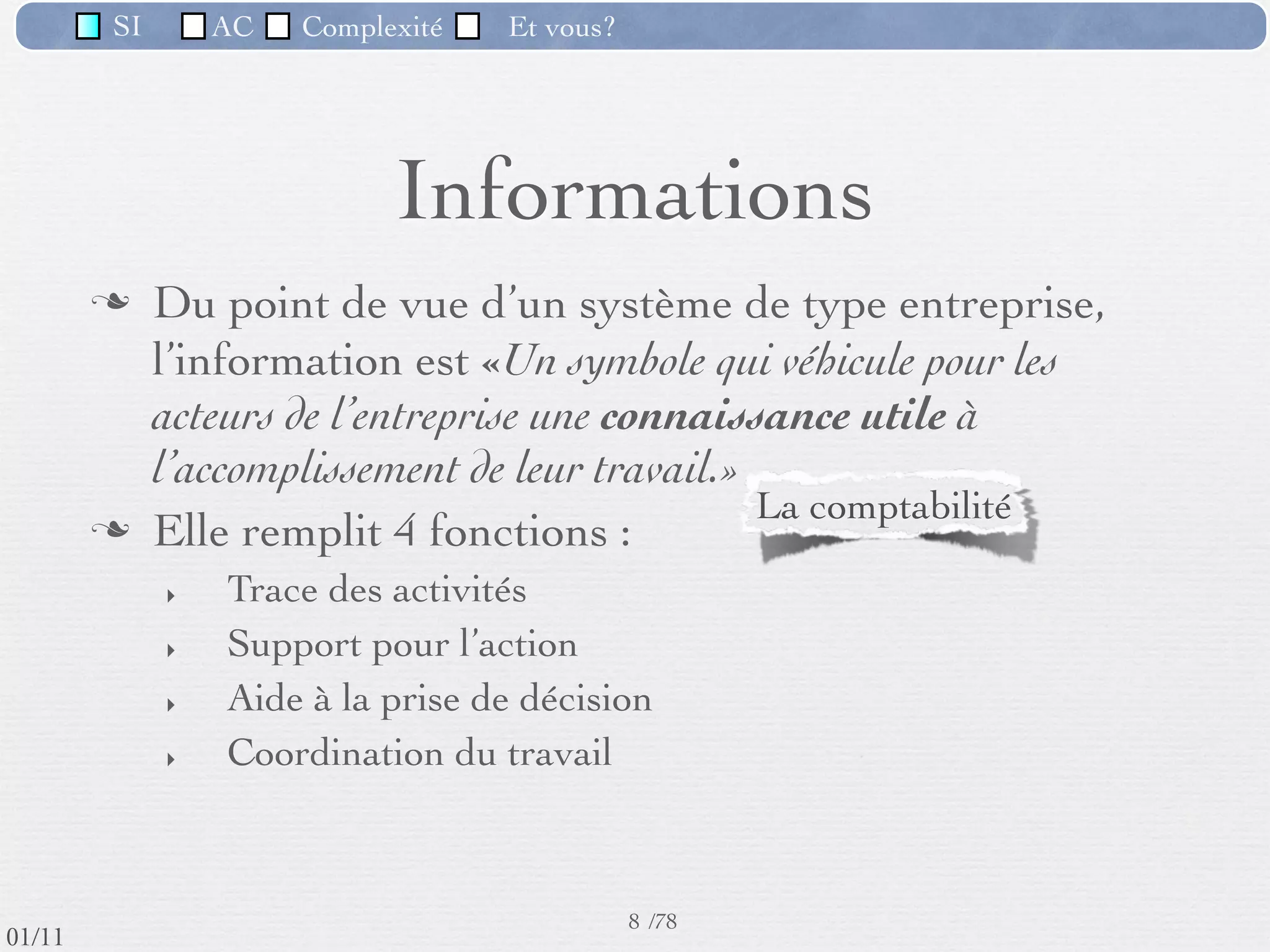 SI         AC   Complexité   Et vous?




                                    Informations
                  Du point de vue d’un système de type entreprise,
                   l’information est «Un symbole qui véhicule pour les
                   acteurs de l’entreprise une connaissance utile à
                   l’accomplissement de leur travail.»
                  Elle remplit 4 fonctions :
                     ‣   Trace des activités                  Catalogue : gérer des achats;
                     ‣   Support pour l’action                  Tarifs : établir un devis
                     ‣   Aide à la prise de décision
                     ‣   Coordination du travail



                                                      8 /76
 09/11
lundi 5 septembre 2011
 