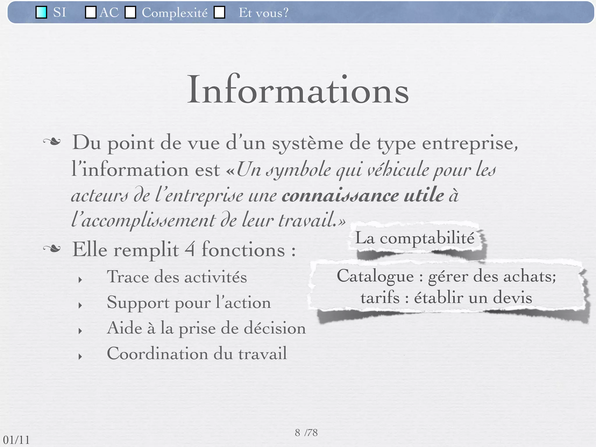 SI         AC   Complexité   Et vous?




                                    Informations
                  Du point de vue d’un système de type entreprise,
                   l’information est «Un symbole qui véhicule pour les
                   acteurs de l’entreprise une connaissance utile à
                   l’accomplissement de leur travail.»
                  Elle remplit 4 fonctions :
                     ‣   Trace des activités          Catalogue : gérer des achats;
                     ‣   Support pour l’action           Tarifs : établir un devis
                     ‣   Aide à la prise de décision Analyse des ventes => ajuster les
                     ‣   Coordination du travail                   tarifs



                                                      8 /76
 09/11
lundi 5 septembre 2011
 
