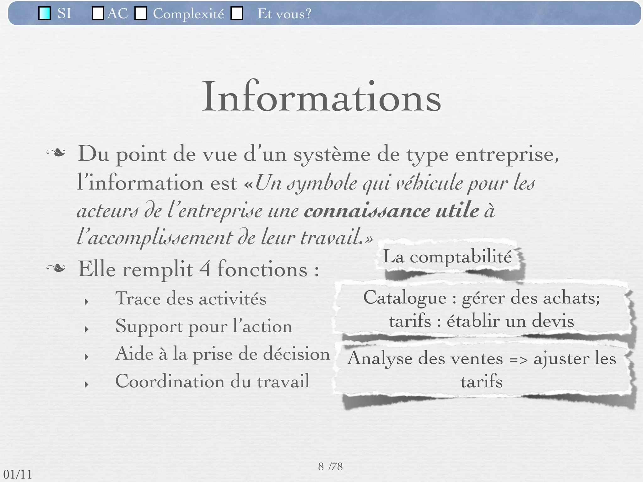SI         AC   Complexité   Et vous?




                                    Informations
                  Du point de vue d’un système de type entreprise,
                   l’information est «Un symbole qui véhicule pour les
                   acteurs de l’entreprise une connaissance utile à
                   l’accomplissement de leur travail.»
                  Elle remplit 4 fonctions :
                     ‣   Trace des activités          Catalogue : gérer des achats;
                     ‣   Support pour l’action           Tarifs : établir un devis
                     ‣   Aide à la prise de décision Analyse des ventes => ajuster les
                     ‣   Coordination du travail                   tarifs

                                                          Partage d’un dossier client unique
                                                      8 /76
 09/11
lundi 5 septembre 2011
 
