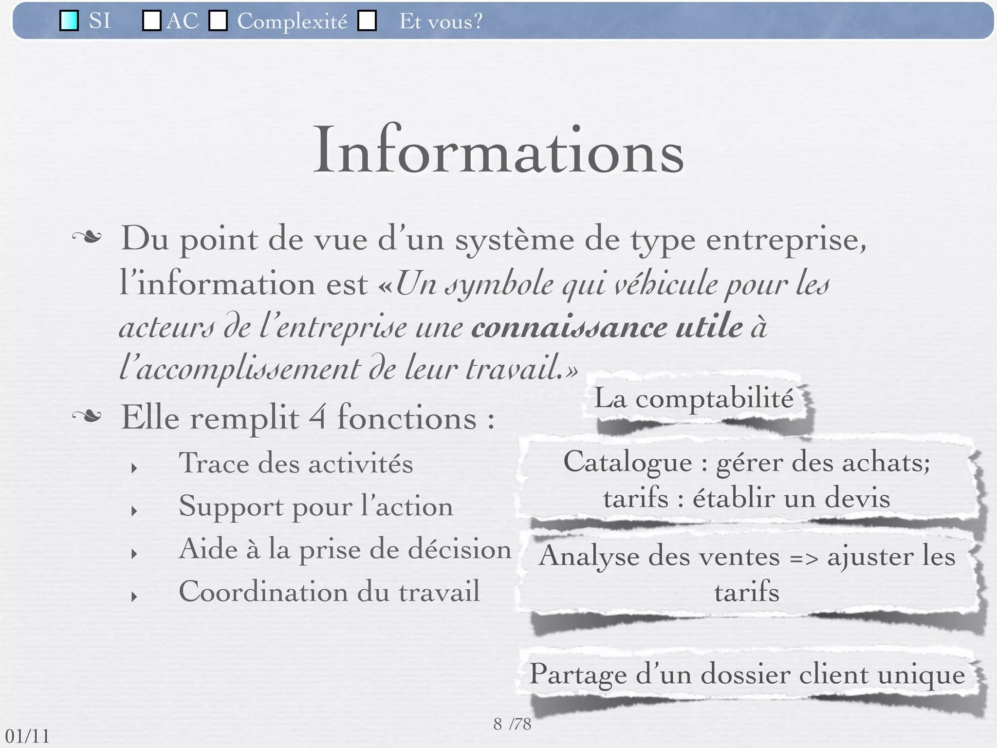 SI         AC   Complexité   Et vous?




                         Système d’informations
                     Un système d'information (noté SI) représente
                     l'ensemble des éléments participant à la gestion,
                     au stockage, au traitement, au transport et à la
                     diffusion de l'information au sein d'une
                     organisation.

             ex: ATM, système de réservations aériennes, ENT,

                           Managment Information System,
                         Système d'information organisationnel,
 09/11
                         Système de traitement de l’information
                                           9 /76
lundi 5 septembre 2011
 