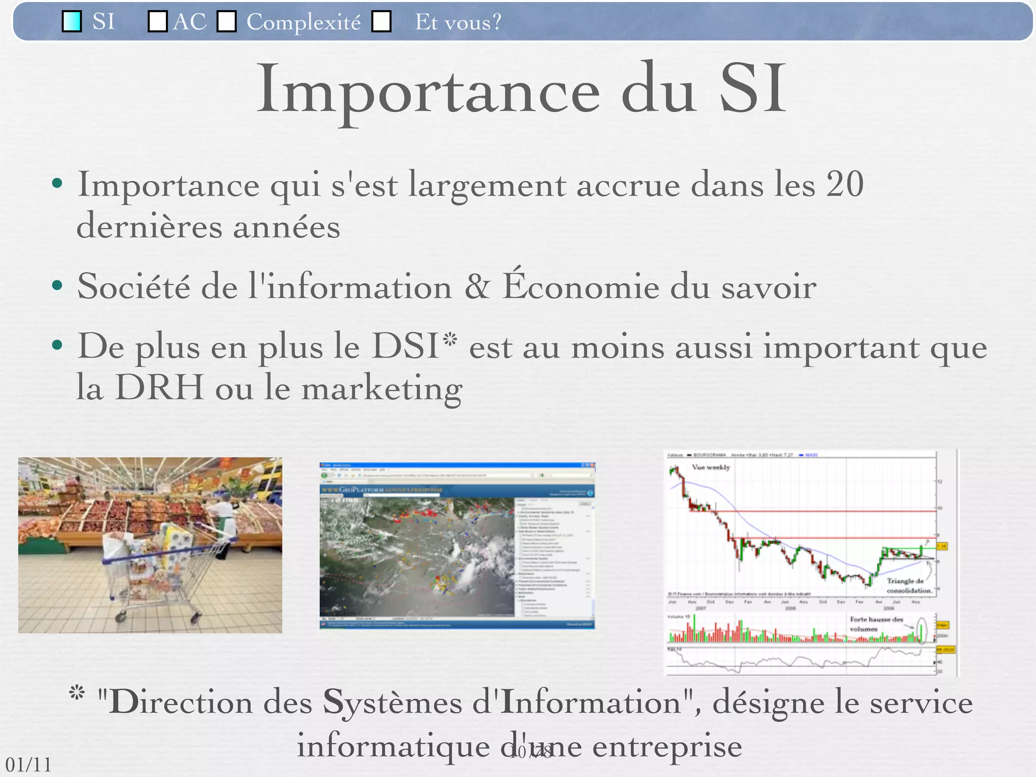 SI         AC   Complexité    Et vous?


                              Importance du SI
          Importance qui s'est largement accrue dans les 20
           dernières années
          Société de l'information & Économie du savoir
          De plus en plus le DSI* est au moins aussi important que
           la DRH ou le marketing


                                           Secteurs


           * "Direction des Systèmes d'Information", désigne le service
                                  informatique d'une entreprise
                                                       10 /76
 09/11
lundi 5 septembre 2011
 