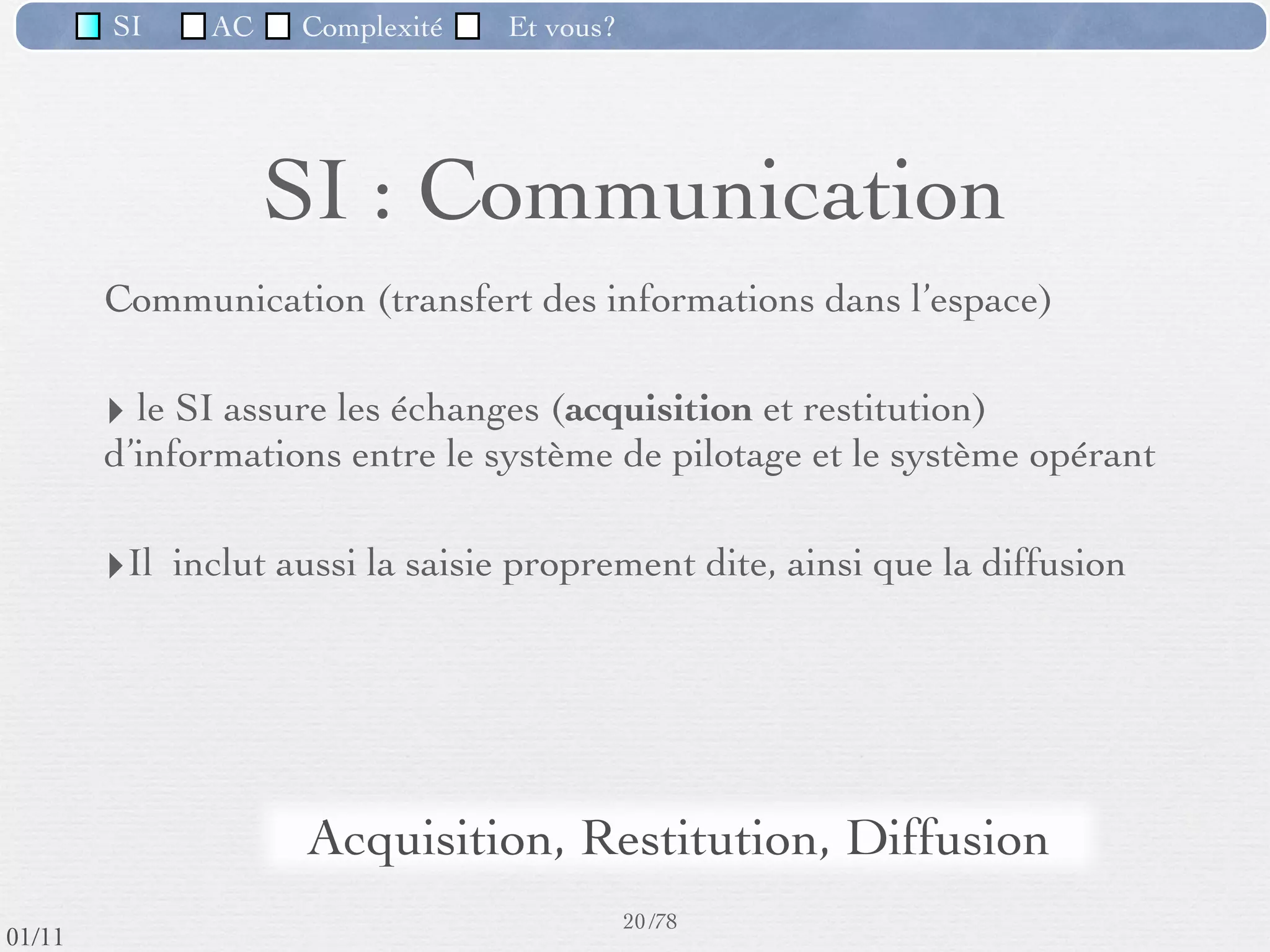 SI          AC   Complexité   Et vous?


                                   SI : Génération
                ‣        consiste à donner à toute information un nom et une
                         déﬁnition, reconnus et partagés au sein de l’entreprise
                         (vocabulaire de l’entreprise)
                ‣        consiste à déﬁnir également les événements “d’intérêt pour
                         l’organisation” aﬁn de préciser la réaction du système
                ‣        est un préalable nécessaire à toute mémorisation
                ‣        permettra toute saisie et traitement d’information par la suite
                ‣        est propre à chaque organisation



                                    vocabulaire spéciﬁque de
                                          l'entreprise
                                                       17 /76
 09/11
lundi 5 septembre 2011
 