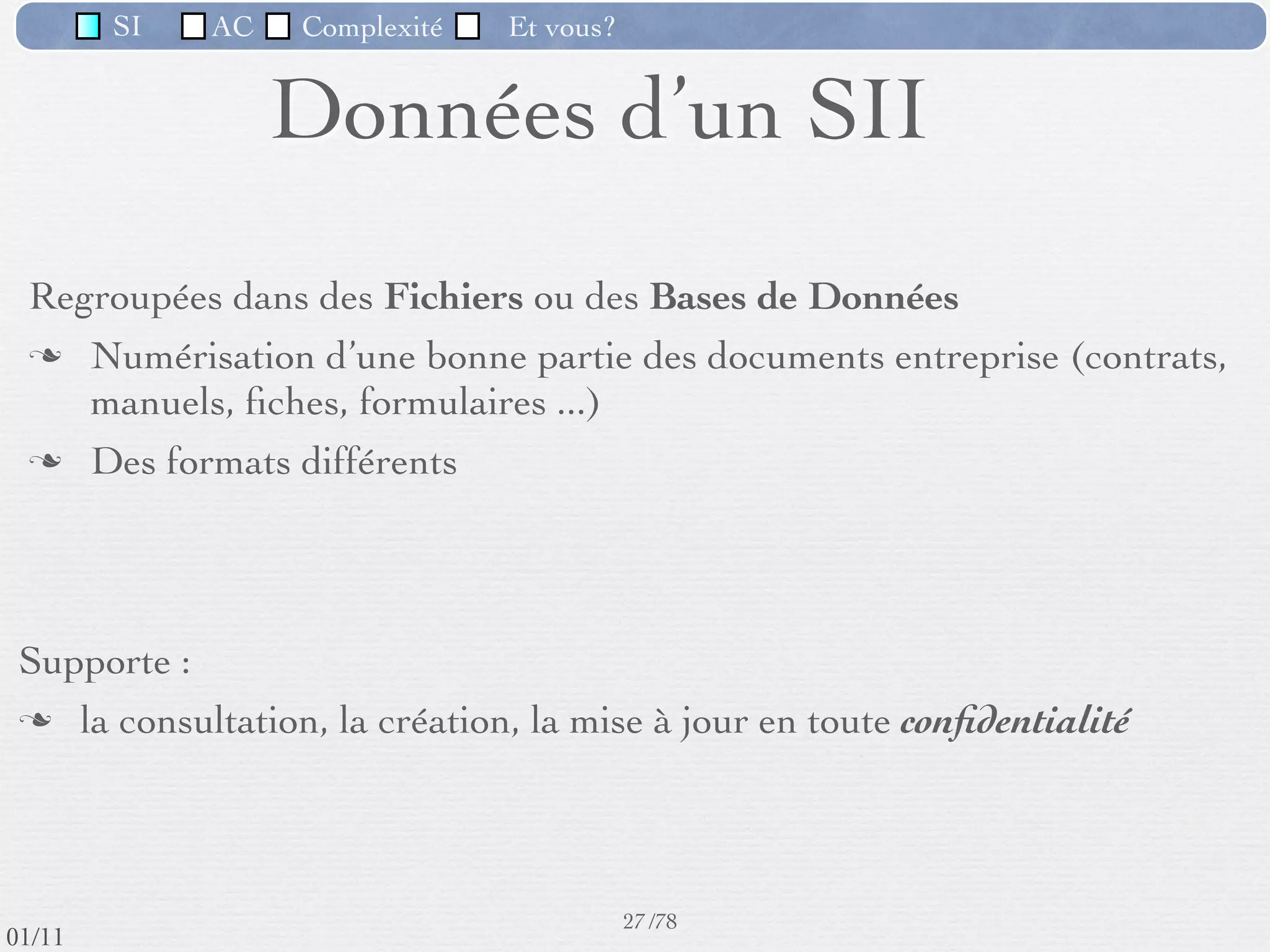 SI         AC   Complexité   Et vous?



                         L’informatique et le SI
         L’informatique occupe actuellement une place très importante dans
          un SI.
         Les fonctions de mémorisation, traitement, communication ne sont
          qu’ampliﬁées par l’utilisation des techniques informatiques.
         L’informatisation poursuit 2 préoccupations majeures :
           ‣   compréhension et explicitation du SI (activité, organisation,
               information)
           ‣   construction des logiciels, support du SI




                                                      24 /76
 09/11
lundi 5 septembre 2011
 