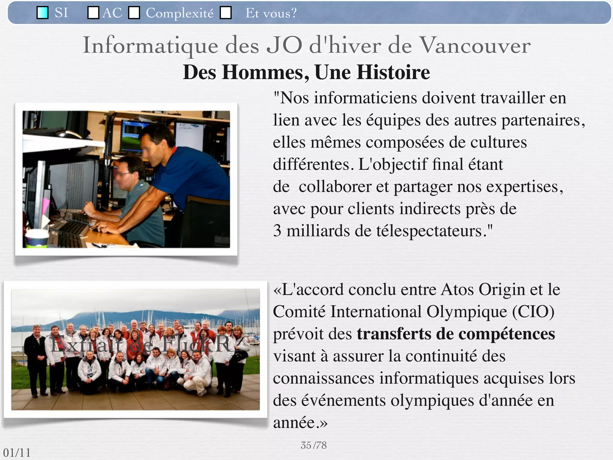 SI            AC     Complexité       Et vous?


                                   Logiciels d’un SII
            logiciels standards : tableurs, éditeurs de texte, éditeurs de documents
             élaborés, gestionnaire de messagerie électronique, etc.
            logiciels de gestion de bases de données
            logiciels conçus spéciﬁquement pour les besoins précis de l’entreprise
            progiciels paramétrés (de comptabilité, gestion de personnel, gestion de
             la production, CRM*, ERP*)

     ERP (Entreprise Resource Planning) = progiciel de gestion intégré(PGI),
     composé d’un ensemble de modules applicatifs visant à couvrir l’ensemble des
     fonctions de l’entreprise. Ex : SAP
     CRM (Client Relation Management) = progiciel de gestion de la relation client


                         If you take care of those customers, they’ll keep coming back for more.
                                                               32 /76
 09/11
lundi 5 septembre 2011
 