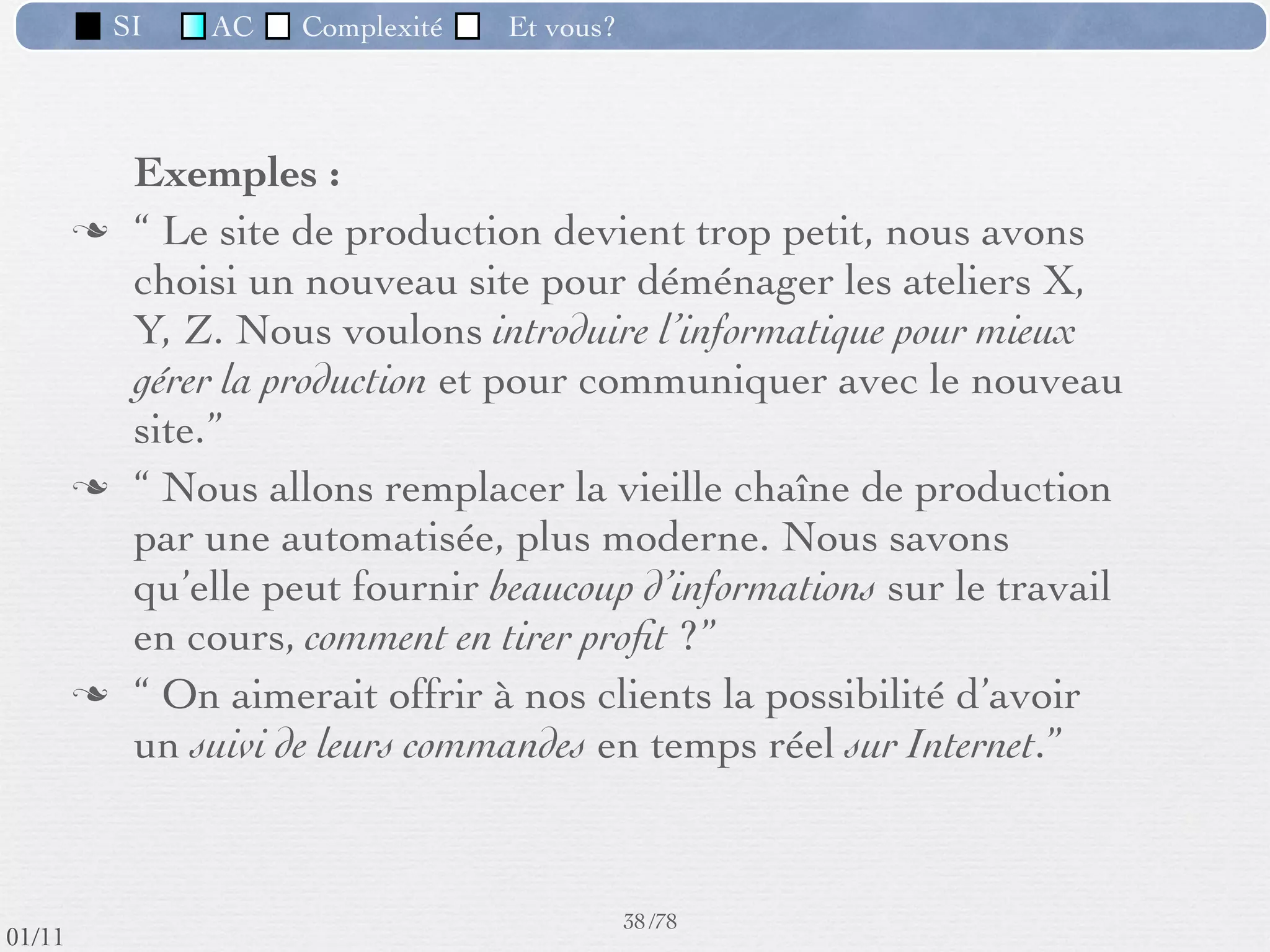 SI         AC   Complexité   Et vous?


                 Exemple de module (1) :
                    Calcul du salaire
          Module indispensable dans toute entreprise.
          Il fournit :
             ‣       des ﬁches de paie
             ‣       des listes personnel - salaire nécessaires au transfert de l’argent
             ‣       des sommes à transférer aux divers organismes : Sécurité
                     Sociale, caisses de retraite, APEC, etc.
             ‣       d’autre documents ﬁscaux
          Contraintes :
             ‣       comptables , juridiques, délais stricts de mise en paiement

                                                Quel système mettre en place ?
                                                      34 /76
 09/11
lundi 5 septembre 2011
 
