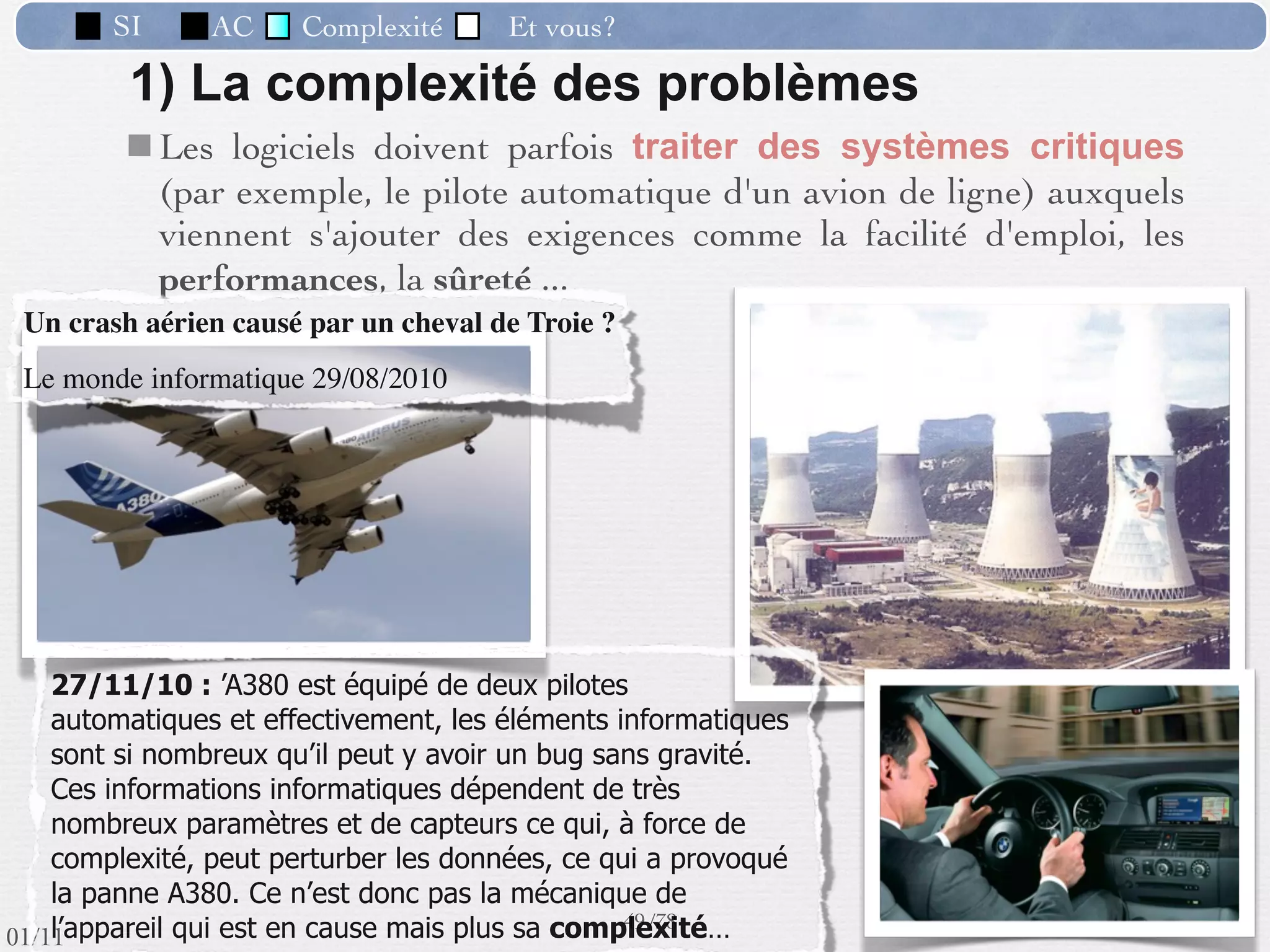 SI         AC   Complexité   Et vous?



                 Préambule : “Conception d’un SI” = création d’un
                  nouveau SI ou d’un nouveau module ou l’évolution
                  fonctionnelle et/ou technique d’une composante.
                  => l’informatique est omniprésente.
                 Finalité : Introduction et utilisation intensive d’un
                  outil logiciel (ou un ensemble d’outils) conçu ou
                  adapté pour réaliser de la façon la plus complète le
                  fonctionnement ﬁxé.
                 Point de départ : Une réﬂexion, une idée, un
                  objectif, un désir de nouveauté ou de changement,
                  concernant le cadre de fonctionnement présent, de
                  la part des responsables.

                                                      40 /76
 09/11
lundi 5 septembre 2011
 