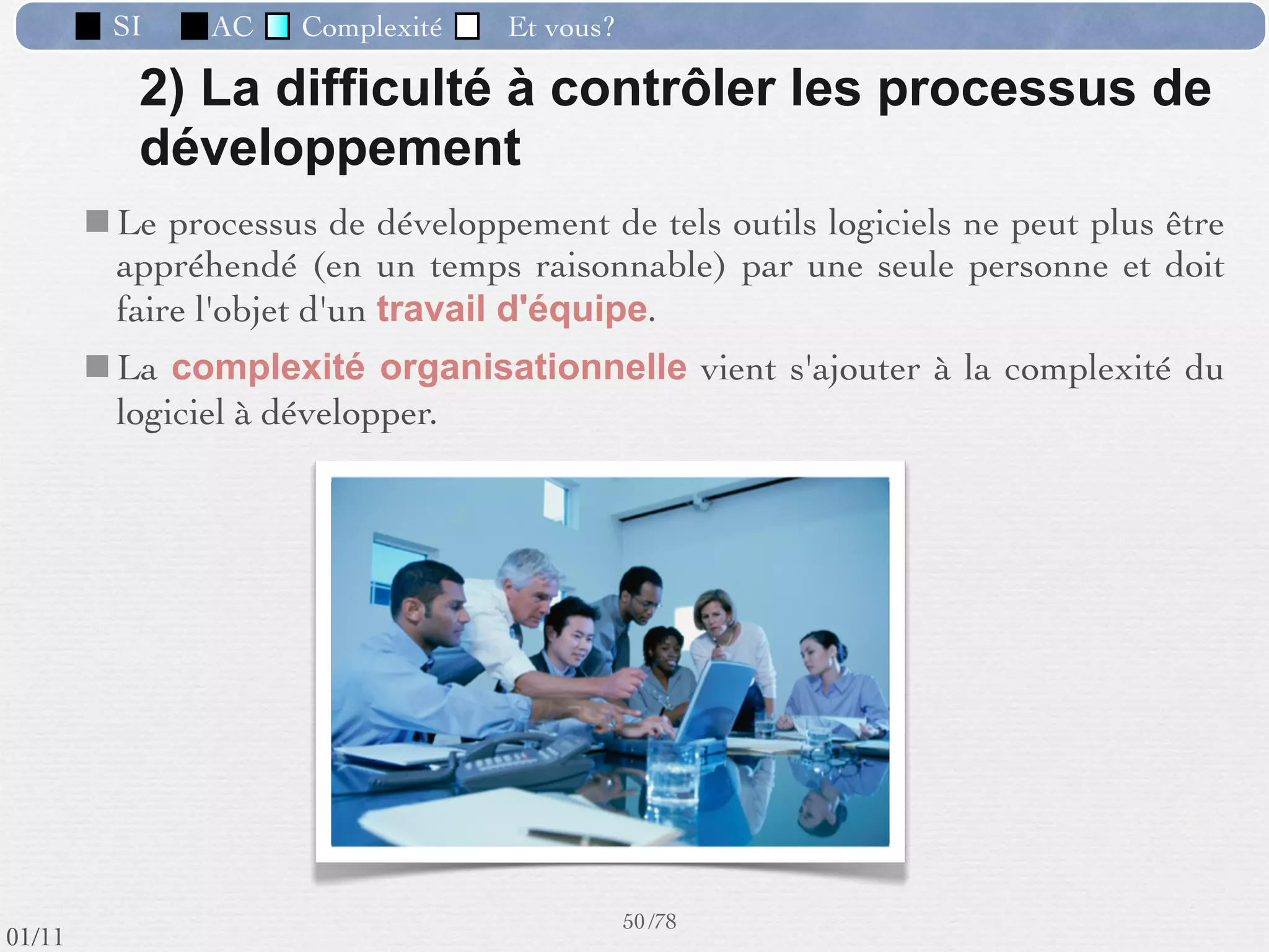 SI         AC   Complexité   Et vous?



                 Exemples :
                “ Le site de production devient trop petit, nous avons
                 choisi un nouveau site pour déménager les ateliers X,
                 Y, Z. Nous voulons introduire l’informatique pour
                 mieux gérer la production et pour communiquer avec le
                 nouveau site.”
                “ Nous allons remplacer la vieille chaîne de production
                 par une automatisée, plus moderne. Nous savons
                 qu’elle peut fournir beaucoup d’informations sur le
                 travail en cours, comment en tirer proﬁt ?”
                “ On aimerait offrir à nos clients la possibilité d’avoir
                 un suivi de leurs commandes en temps réel sur Internet.”


                                                      41 /76
 09/11
lundi 5 septembre 2011
 