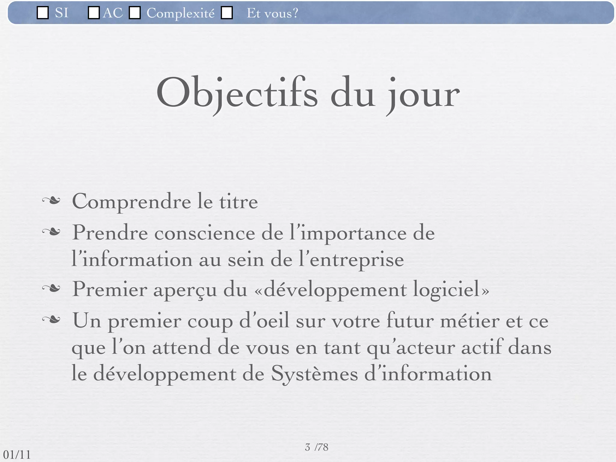SI         AC   Complexité   Et vous?




                               Objectifs du jour

                  Comprendre le titre
                  Prendre conscience de l’importance de
                   l’information au sein de l’entreprise
                  Premier aperçu du «développement logiciel»
                  Un premier coup d’oeil sur votre futur métier et ce
                   que l’on attend de vous en tant qu’acteur actif dans
                   le développement de Systèmes d’information


                                                      3 /76
 09/11
lundi 5 septembre 2011
 