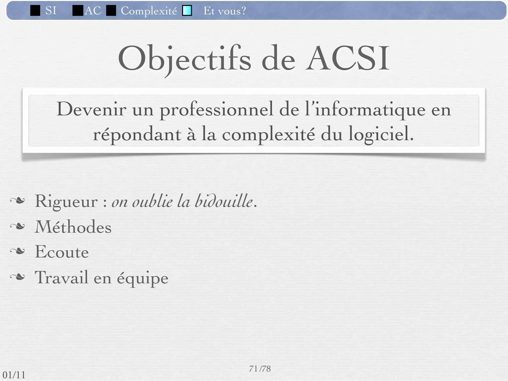 SI           AC          Complexité             Et vous?


             Les métiers de l’informatique
                  Développeur (programmeur, analyste, ingénieur)
                  Formateur (apprendre aux autres)
                  Testeur
                  Administrateur système, réseau, base de données
                  Chef de projet
                  Directeur des ressources informatiques
                  Directeur des systèmes d’information
                  Consultant, audit
                  Architecte logiciel
                  Chercheurs / Inventeurs
                  Dirigeant de start-up (jeune pousse)
                  …
                                                                         64 /76
 09/11              Université PARIS-SUD - Licence MPI - S1
lundi 5 septembre 2011
 