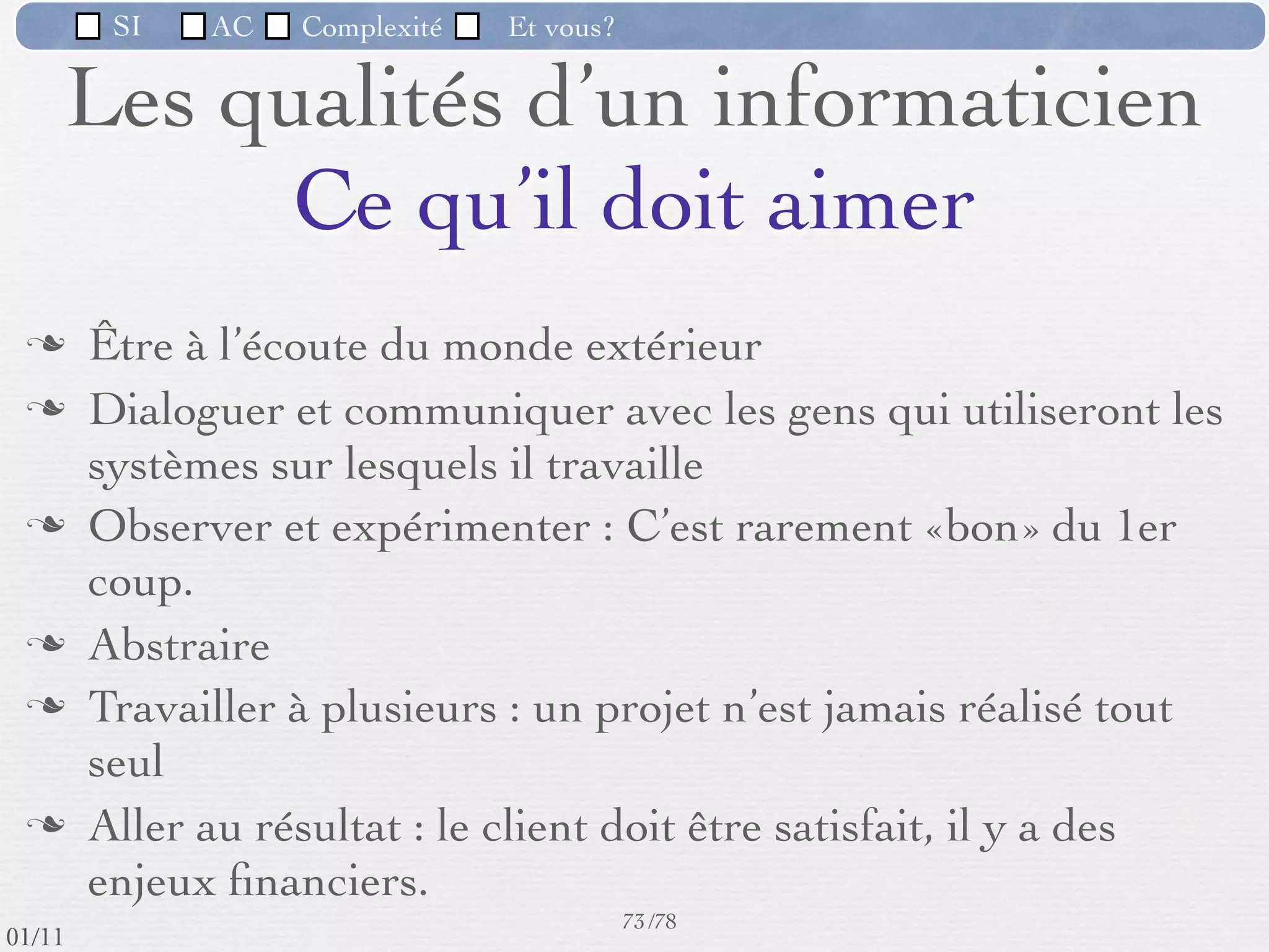 SI         AC   Complexité   Et vous?


            L’utilisateur et son ordinateur
           L’évolution des ordinateurs a amené l'ordinateur dans les mains
            d'utilisateurs novices qui apprennent (parfois avec difﬁculté) à le
            manipuler comme un simple outil.
           Ces personnes, qui ne savent pas programmer cet ordinateur, doivent
            faire appel à des concepteurs de logiciels pour adapter l'ordinateur à
            leurs besoins (en faire un outil utilisable).




                                                      66 /76
 09/11
lundi 5 septembre 2011
 
