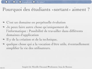 SI         AC   Complexité   Et vous?



                              Objectifs de ACSI
                  Devenir un professionnel de l’informatique en
                     répondant à la complexité du logiciel.


         Rigueur : on oublie la bidouille.
         Méthodes
         Ecoute
         Travail en équipe



                                                      69 /76
 09/11
lundi 5 septembre 2011
 