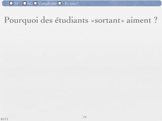 SI         AC   Complexité   Et vous?


       Les qualités d’un informaticien
             Ce qu’il doit aimer
         Être à l’écoute du monde extérieur
         Dialoguer et communiquer avec les gens qui utiliseront les
          systèmes sur lesquels il travaille
         Observer et expérimenter : C’est rarement «bon» du 1er
          coup.
         Abstraire
         Travailler à plusieurs : un projet n’est jamais réalisé tout
          seul
         Aller au résultat : le client doit être satisfait, il y a des
          enjeux ﬁnanciers.
                                                      71 /76
 09/11
lundi 5 septembre 2011
 
