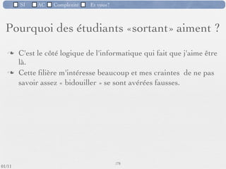 SI         AC   Complexité      Et vous?


   Pourquoi des étudiants «sortant» aiment ?

         «C'est un domaine en perpétuelle évolution»




 09/11
                              Inspiré de Mireille Ducassé,/76
                                                            Professeur, Insa de Rennes
lundi 5 septembre 2011
 