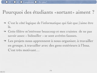 SI         AC   Complexité      Et vous?


   Pourquoi des étudiants «sortant» aiment ?

         «C'est un domaine en perpétuelle évolution»
         «Je peux faire autre chose qu’uniquement de
          l'informatique : Possibilité de travailler dans différents
          domaines d'application»




 09/11
                              Inspiré de Mireille Ducassé,/76
                                                            Professeur, Insa de Rennes
lundi 5 septembre 2011
 