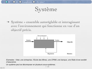 SI         AC   Complexité        Et vous?


                                             Système
                  Système = ensemble autoréglable et interagissant
                   avec l’environnement qui fonctionne en vue d’un
                   objectif précis.




          Exemples : lʼétat, une entreprise, lʼEcole des Mines, une CPAM, une banque, une ﬁliale dʼune société
          dʼassurance.
          Un système peut se décomposer en plusieurs sous-systèmes.
                                                           7 /76
 09/11
lundi 5 septembre 2011
 