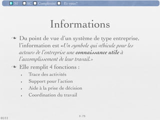 SI         AC   Complexité   Et vous?




                                    Informations
                  Du point de vue d’un système de type entreprise,
                   l’information est «Un symbole qui véhicule pour les
                   acteurs de l’entreprise une connaissance utile à
                   l’accomplissement de leur travail.»
                  Elle remplit 4 fonctions :
                     ‣   Trace des activités
                     ‣   Support pour l’action
                     ‣   Aide à la prise de décision
                     ‣   Coordination du travail



                                                      8 /76
 09/11
lundi 5 septembre 2011
 