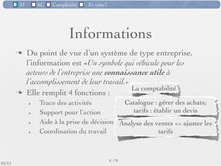 SI         AC   Complexité   Et vous?




                                    Informations
                  Du point de vue d’un système de type entreprise,
                   l’information est «Un symbole qui véhicule pour les
                   acteurs de l’entreprise une connaissance utile à
                   l’accomplissement de leur travail.»
                  Elle remplit 4 fonctions :
                     ‣   Trace des activités          Catalogue : gérer des achats;
                     ‣   Support pour l’action           Tarifs : établir un devis
                     ‣   Aide à la prise de décision Analyse des ventes => ajuster les
                     ‣   Coordination du travail                   tarifs

                                                          Partage d’un dossier client unique
                                                      8 /76
 09/11
lundi 5 septembre 2011
 