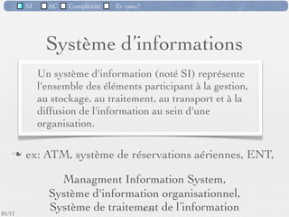 SI         AC   Complexité    Et vous?


                              Importance du SI
          Importance qui s'est largement accrue dans les 20
           dernières années
          Société de l'information & Économie du savoir
          De plus en plus le DSI* est au moins aussi important que
           la DRH ou le marketing


                                           Secteurs


           * "Direction des Systèmes d'Information", désigne le service
                                  informatique d'une entreprise
                                                       10 /76
 09/11
lundi 5 septembre 2011
 