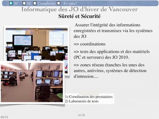SI         AC   Complexité   Et vous?


       Structure matérielle d’un SII
  Un SI “classique” d’un entreprise comporte :
   des postes client

   des serveurs

   les réseaux

   des interfaces : papier (imprimante, numériseur, lecteur de code-
     barres), radio, spéciﬁques (interfaçage avec des outils automatisés)




                                                      31 /76
 09/11
lundi 5 septembre 2011
 
