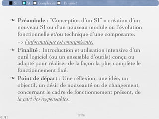 SI         AC   Complexité   Et vous?


                 Exemple de module (1) :
                    Calcul du salaire
          Module indispensable dans toute entreprise.
          Il fournit :
             ‣       des ﬁches de paie
             ‣       des listes personnel - salaire nécessaires au transfert de l’argent
             ‣       des sommes à transférer aux divers organismes : Sécurité
                     Sociale, caisses de retraite, APEC, etc.
             ‣       d’autre documents ﬁscaux
          Contraintes :
             ‣       comptables , juridiques, délais stricts de mise en paiement


                                                      34 /76
 09/11
lundi 5 septembre 2011
 