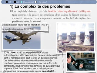 SI         AC   Complexité   Et vous?



                 Préambule : “Conception d’un SI” = création d’un
                  nouveau SI ou d’un nouveau module ou l’évolution
                  fonctionnelle et/ou technique d’une composante.
                  => l’informatique est omniprésente.
                 Finalité : Introduction et utilisation intensive d’un
                  outil logiciel (ou un ensemble d’outils) conçu ou
                  adapté pour réaliser de la façon la plus complète le
                  fonctionnement ﬁxé.
                 Point de départ : Une réﬂexion, une idée, un
                  objectif, un désir de nouveauté ou de changement,
                  concernant le cadre de fonctionnement présent, de
                  la part des responsables.

                                                      40 /76
 09/11
lundi 5 septembre 2011
 