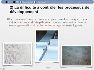 SI           AC     Complexité       Et vous?

                  Les phases du développement d’un SI
 Etude d’opportunité
                                             Analyse
                           Avant-projet      Etude du fonctionnement dʼune entreprise
                                             conduisant à rationaliser lʼorganisation et à
              Analyse                        automatiser les tâches pouvant lʼêtre.
                                             => observer & décrire.



           Conception                                Point de vue de l’utilisateur
                                                                       Le Quoi

           Réalisation                                    Build the right system
                                                         Construire le bon système
                         Test et démarrage
                                                              44 /76
 09/11
lundi 5 septembre 2011
 
