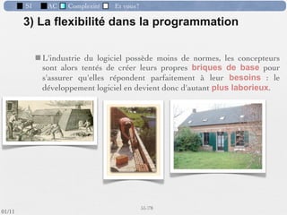 SI          AC     Complexité      Et vous?


                   Les phases du développement d’un SI
   Etude d’opportunité
                                          Réalisation*
                           Avant-projet
                                          - phase de programmation proprement dite
                Analyse
                                          Faite sur la base des dossiers de programmation.

                                          Après les tests et le démarrage on peut assister à :
                                          – lʼévaluation des performances
                                          – la maintenance
            Conception




             Réalisation

                         Test et démarrage
                                                            46 /76
 09/11
lundi 5 septembre 2011
 