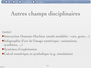SI         AC   Complexité   Et vous?

                 2) La difficulté à contrôler les processus de
                 développement
            Ce traitement interne, toujours plus complexe, auquel vient
             s'ajouter un souci de simpliﬁcation dans sa présentation, entraîne
             une augmentation du volume de codage des outils logiciels.




                                                      56 /76
 09/11
lundi 5 septembre 2011
 