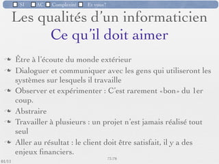 SI         AC   Complexité   Et vous?


            L’utilisateur et son ordinateur
           L’évolution des ordinateurs a amené l'ordinateur dans les mains
            d'utilisateurs novices qui apprennent (parfois avec difﬁculté) à le
            manipuler comme un simple outil.
           Ces personnes, qui ne savent pas programmer cet ordinateur, doivent
            faire appel à des concepteurs de logiciels pour adapter l'ordinateur à
            leurs besoins (en faire un outil utilisable).




                                                      66 /76
 09/11
lundi 5 septembre 2011
 