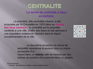Le terme de centralité a deux
acceptions.
La première, dite centralité urbaine, a été
proposée par W.Christaller en 1933 dans sa théorie
des lieux centraux : la centralité est la propriété,
conférée à une ville, d'offrir des biens et des services à
une population extérieure, résidant dans la région
complémentaire de la ville.
La deuxième acception du terme de
centralité caractérise la position plus ou moins
accessible d'un
noeud dans un réseau, elle se mesure par des
indices de position d'un sommet dans un graphe.
D’près Hypergéo
-- Français - Spatialité des sociétés - Index complémentaire --
CENTRALITE
 