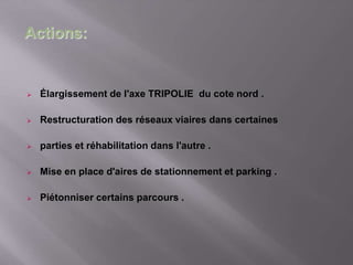Actions:
 Élargissement de l'axe TRIPOLIE du cote nord .
 Restructuration des réseaux viaires dans certaines
 parties et réhabilitation dans l'autre .
 Mise en place d'aires de stationnement et parking .
 Piétonniser certains parcours .
 