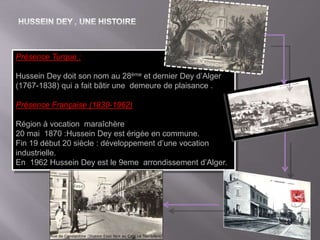 Présence Turque :
Hussein Dey doit son nom au 28ème et dernier Dey d’Alger
(1767-1838) qui a fait bâtir une demeure de plaisance .
Présence Française (1830-1962)
Région à vocation maraîchère
20 mai 1870 :Hussein Dey est érigée en commune.
Fin 19 début 20 siècle : développement d’une vocation
industrielle.
En 1962 Hussein Dey est le 9eme arrondissement d’Alger.
 