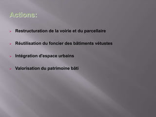  Restructuration de la voirie et du parcellaire
 Réutilisation du foncier des bâtiments vétustes
 Intégration d'espace urbains
 Valorisation du patrimoine bâti
Actions:
 