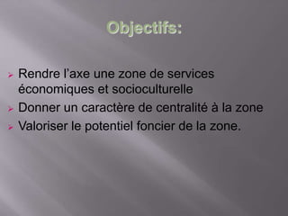 Objectifs:
 Rendre l’axe une zone de services
économiques et socioculturelle
 Donner un caractère de centralité à la zone
 Valoriser le potentiel foncier de la zone.
 
