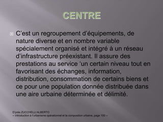 CENTRE
 C’est un regroupement d’équipements, de
nature diverse et en nombre variable
spécialement organisé et intégré à un réseau
d’infrastructure préexistant. Il assure des
prestations au service ‘un certain niveau tout en
favorisant des échanges, information,
distribution, consommation de certains biens et
ce pour une population donnée distribuée dans
une aire urbaine déterminée et délimité.
D’près ZUCCHELLI ALBERTO
-- introduction à l’urbanisme opérationnel et la composition urbaine, page 100 --
 