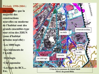 L’état de la commune de Ouled Yaich
PDAU du grand Blida
Période 1990-2004 :
On constate que la
majorité des
constructions
nouvelles ou moderne
de l’habitat sont des
grands ensembles type
tour et/ou des ZHUN
(zone d'habitat
urbaine nouvelle) :
·Les 1000 logts
·Les bâtiments de
l’AADL
·1024 logts
·Cité japonaise
·Les logts du BCL...
Etc.
 