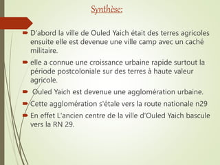 Synthèse:
 D'abord la ville de Ouled Yaich était des terres agricoles
ensuite elle est devenue une ville camp avec un caché
militaire.
 elle a connue une croissance urbaine rapide surtout la
période postcoloniale sur des terres à haute valeur
agricole.
 Ouled Yaich est devenue une agglomération urbaine.
 Cette agglomération s'étale vers la route nationale n29
 En effet L'ancien centre de la ville d'Ouled Yaich bascule
vers la RN 29.
 