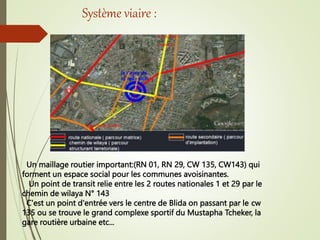 Système viaire :
Un maillage routier important:(RN 01, RN 29, CW 135, CW143) qui
forment un espace social pour les communes avoisinantes.
Un point de transit relie entre les 2 routes nationales 1 et 29 par le
chemin de wilaya N° 143
C'est un point d'entrée vers le centre de Blida on passant par le cw
135 ou se trouve le grand complexe sportif du Mustapha Tcheker, la
gare routière urbaine etc...
 